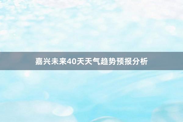 嘉兴未来40天天气趋势预报分析